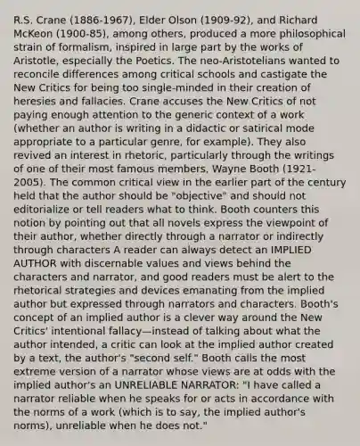 R.S. Crane (1886-1967), Elder Olson (1909-92), and Richard McKeon (1900-85), among others, produced a more philosophical strain of formalism, inspired in large part by the works of Aristotle, especially the Poetics. The neo-Aristotelians wanted to reconcile differences among critical schools and castigate the New Critics for being too single-minded in their creation of heresies and fallacies. Crane accuses the New Critics of not paying enough attention to the generic context of a work (whether an author is writing in a didactic or satirical mode appropriate to a particular genre, for example). They also revived an interest in rhetoric, particularly through the writings of one of their most famous members, Wayne Booth (1921-2005). The common critical view in the earlier part of the century held that the author should be "objective" and should not editorialize or tell readers what to think. Booth counters this notion by pointing out that all novels express the viewpoint of their author, whether directly through a narrator or indirectly through characters A reader can always detect an IMPLIED AUTHOR with discernable values and views behind the characters and narrator, and good readers must be alert to the rhetorical strategies and devices emanating from the implied author but expressed through narrators and characters. Booth's concept of an implied author is a clever way around the New Critics' intentional fallacy—instead of talking about what the author intended, a critic can look at the implied author created by a text, the author's "second self." Booth calls the most extreme version of a narrator whose views are at odds with the implied author's an UNRELIABLE NARRATOR: "I have called a narrator reliable when he speaks for or acts in accordance with the norms of a work (which is to say, the implied author's norms), unreliable when he does not."