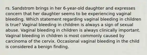 rs. Sandstrom brings in her 6-year-old daughter and expresses concern that her daughter seems to be experiencing vaginal bleeding. Which statement regarding vaginal bleeding in children is true? Vaginal bleeding in children is always a sign of sexual abuse. Vaginal bleeding in children is always clinically important. Vaginal bleeding in children is most commonly caused by carcinoma of the cervix. Occasional vaginal bleeding in the child is considered a benign finding.