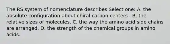 The RS system of nomenclature describes Select one: A. the absolute configuration about chiral carbon centers . B. the relative sizes of molecules. C. the way the amino acid side chains are arranged. D. the strength of the chemical groups in amino acids.