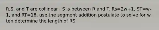 R,S, and T are collinear . S is between R and T. Rs=2w+1, ST=w-1, and RT=18. use the <a href='https://www.questionai.com/knowledge/kep1JjnHRY-segment-addition-postulate' class='anchor-knowledge'>segment addition postulate</a> to solve for w. ten determine the length of RS