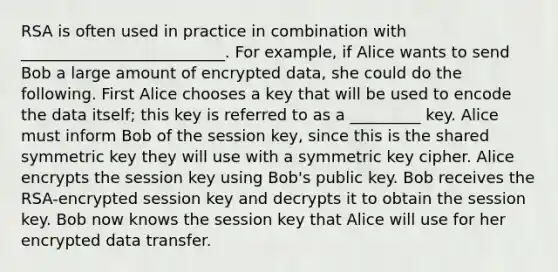 RSA is often used in practice in combination with __________________________. For example, if Alice wants to send Bob a large amount of encrypted data, she could do the following. First Alice chooses a key that will be used to encode the data itself; this key is referred to as a _________ key. Alice must inform Bob of the session key, since this is the shared symmetric key they will use with a symmetric key cipher. Alice encrypts the session key using Bob's public key. Bob receives the RSA-encrypted session key and decrypts it to obtain the session key. Bob now knows the session key that Alice will use for her encrypted data transfer.