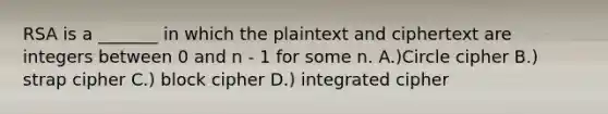 RSA is a _______ in which the plaintext and ciphertext are integers between 0 and n - 1 for some n. A.)Circle cipher B.) strap cipher C.) block cipher D.) integrated cipher