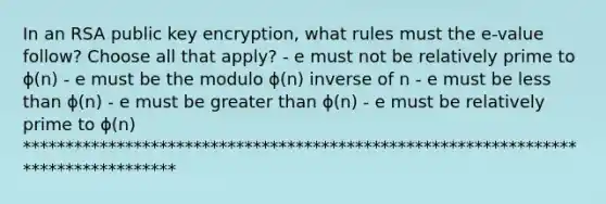 In an RSA public key encryption, what rules must the e-value follow? Choose all that apply? - e must not be relatively prime to ϕ(n) - e must be the modulo ϕ(n) inverse of n - e must be less than ϕ(n) - e must be greater than ϕ(n) - e must be relatively prime to ϕ(n) ***********************************************************************************