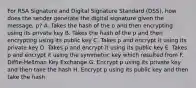 For RSA Signature and Digital Signature Standard (DSS), how does the sender generate the digital signature given the message, p? A. Takes the hash of the p and then encrypting using its private key B. Takes the hash of the p and then encrypting using its public key C. Takes p and encrypt it using its private key D. Takes p and encrypt it using its public key E. Takes p and encrypt it using the symmetric key which resulted from F. Diffie-Hellman Key Exchange G. Encrypt p using its private key and then take the hash H. Encrypt p using its public key and then take the hash