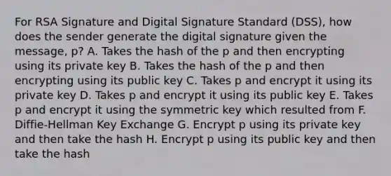 For RSA Signature and Digital Signature Standard (DSS), how does the sender generate the digital signature given the message, p? A. Takes the hash of the p and then encrypting using its private key B. Takes the hash of the p and then encrypting using its public key C. Takes p and encrypt it using its private key D. Takes p and encrypt it using its public key E. Takes p and encrypt it using the symmetric key which resulted from F. Diffie-Hellman Key Exchange G. Encrypt p using its private key and then take the hash H. Encrypt p using its public key and then take the hash