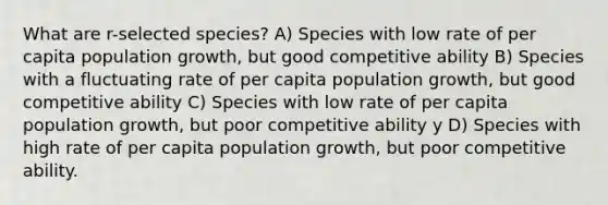 What are r-selected species? A) Species with low rate of per capita population growth, but good competitive ability B) Species with a fluctuating rate of per capita population growth, but good competitive ability C) Species with low rate of per capita population growth, but poor competitive ability y D) Species with high rate of per capita population growth, but poor competitive ability.