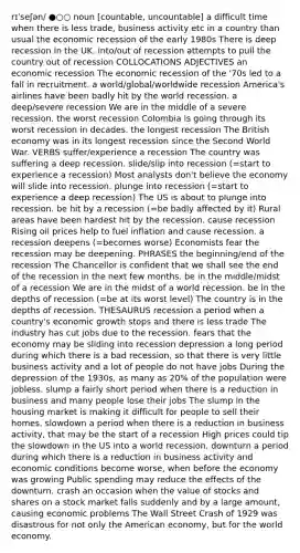 rɪˈseʃən/ ●○○ noun [countable, uncountable] a difficult time when there is less trade, business activity etc in a country than usual the economic recession of the early 1980s There is deep recession in the UK. into/out of recession attempts to pull the country out of recession COLLOCATIONS ADJECTIVES an economic recession The economic recession of the '70s led to a fall in recruitment. a world/global/worldwide recession America's airlines have been badly hit by the world recession. a deep/severe recession We are in the middle of a severe recession. the worst recession Colombia is going through its worst recession in decades. the longest recession The British economy was in its longest recession since the Second World War. VERBS suffer/experience a recession The country was suffering a deep recession. slide/slip into recession (=start to experience a recession) Most analysts don't believe the economy will slide into recession. plunge into recession (=start to experience a deep recession) The US is about to plunge into recession. be hit by a recession (=be badly affected by it) Rural areas have been hardest hit by the recession. cause recession Rising oil prices help to fuel inflation and cause recession. a recession deepens (=becomes worse) Economists fear the recession may be deepening. PHRASES the beginning/end of the recession The Chancellor is confident that we shall see the end of the recession in the next few months. be in the middle/midst of a recession We are in the midst of a world recession. be in the depths of recession (=be at its worst level) The country is in the depths of recession. THESAURUS recession a period when a country's economic growth stops and there is less trade The industry has cut jobs due to the recession. fears that the economy may be sliding into recession depression a long period during which there is a bad recession, so that there is very little business activity and a lot of people do not have jobs During the depression of the 1930s, as many as 20% of the population were jobless. slump a fairly short period when there is a reduction in business and many people lose their jobs The slump in the housing market is making it difficult for people to sell their homes. slowdown a period when there is a reduction in business activity, that may be the start of a recession High prices could tip the slowdown in the US into a world recession. downturn a period during which there is a reduction in business activity and economic conditions become worse, when before the economy was growing Public spending may reduce the effects of the downturn. crash an occasion when the value of stocks and shares on a stock market falls suddenly and by a large amount, causing economic problems The Wall Street Crash of 1929 was disastrous for not only the American economy, but for the world economy.