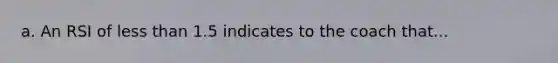 a. An RSI of less than 1.5 indicates to the coach that...