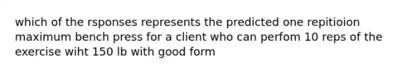 which of the rsponses represents the predicted one repitioion maximum bench press for a client who can perfom 10 reps of the exercise wiht 150 lb with good form