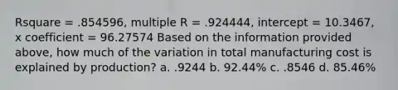 Rsquare = .854596, multiple R = .924444, intercept = 10.3467, x coefficient = 96.27574 Based on the information provided above, how much of the variation in total manufacturing cost is explained by production? a. .9244 b. 92.44% c. .8546 d. 85.46%