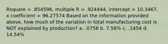 Rsquare = .854596, multiple R = .924444, intercept = 10.3467, x coefficient = 96.27574 Based on the information provided above, how much of the variation in total manufacturing cost is NOT explained by production? a. .0756 b. 7.56% c. .1454 d. 14.54%