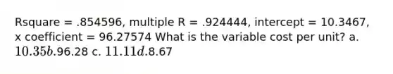 Rsquare = .854596, multiple R = .924444, intercept = 10.3467, x coefficient = 96.27574 What is the variable cost per unit? a. 10.35 b.96.28 c. 11.11 d.8.67