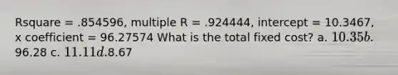 Rsquare = .854596, multiple R = .924444, intercept = 10.3467, x coefficient = 96.27574 What is the total fixed cost? a. 10.35 b.96.28 c. 11.11 d.8.67