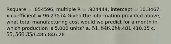 Rsquare = .854596, multiple R = .924444, intercept = 10.3467, x coefficient = 96.27574 Given the information provided above, what total manufacturing cost would we predict for a month in which production is 5,000 units? a. 51,846.28 b.481,410.35 c. 55,560.35 d.485,846.28