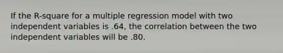 If the R-square for a multiple regression model with two independent variables is .64, the correlation between the two independent variables will be .80.