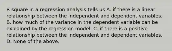 R-square in a regression analysis tells us A. if there is a linear relationship between the independent and dependent variables. B. how much of the variance in the dependent variable can be explained by the regression model. C. if there is a positive relationship between the independent and dependent variables. D. None of the above.