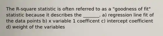 The R-square statistic is often referred to as a "goodness of fit" statistic because it describes the _______. a) regression line fit of the data points b) x variable 1 coefficent c) intercept coefficient d) weight of the variables