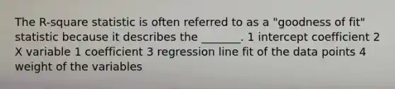 The R-square statistic is often referred to as a "goodness of fit" statistic because it describes the _______. 1 intercept coefficient 2 X variable 1 coefficient 3 regression line fit of the data points 4 weight of the variables