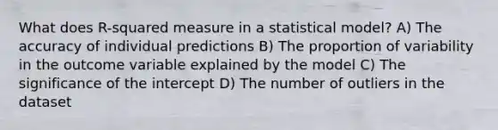 What does R-squared measure in a statistical model? A) The accuracy of individual predictions B) The proportion of variability in the outcome variable explained by the model C) The significance of the intercept D) The number of outliers in the dataset