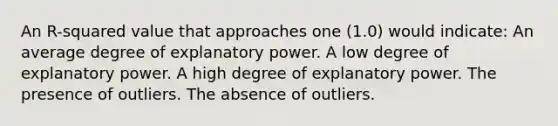 An R-squared value that approaches one (1.0) would indicate: An average degree of explanatory power. A low degree of explanatory power. A high degree of explanatory power. The presence of outliers. The absence of outliers.