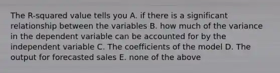 The R-squared value tells you A. if there is a significant relationship between the variables B. how much of the variance in the dependent variable can be accounted for by the independent variable C. The coefficients of the model D. The output for forecasted sales E. none of the above