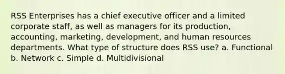 RSS Enterprises has a chief executive officer and a limited corporate staff, as well as managers for its production, accounting, marketing, development, and human resources departments. What type of structure does RSS use? a. Functional b. Network c. Simple d. Multidivisional