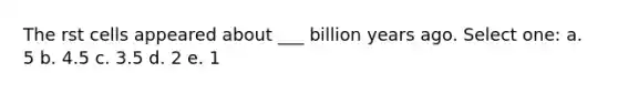 The rst cells appeared about ___ billion years ago. Select one: a. 5 b. 4.5 c. 3.5 d. 2 e. 1