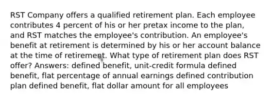 RST Company offers a qualified retirement plan. Each employee contributes 4 percent of his or her pretax income to the plan, and RST matches the employee's contribution. An employee's benefit at retirement is determined by his or her account balance at the time of retirement. What type of retirement plan does RST offer? Answers: defined benefit, unit-credit formula defined benefit, flat percentage of annual earnings defined contribution plan defined benefit, flat dollar amount for all employees