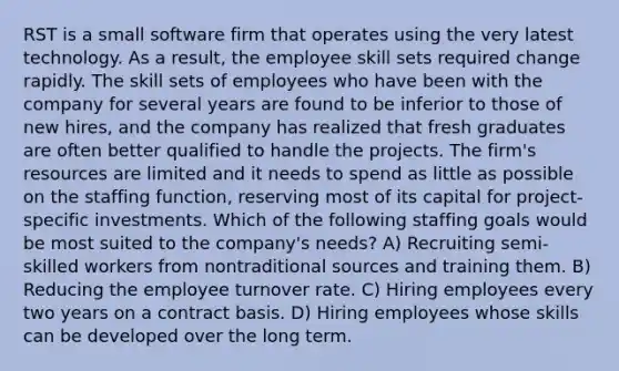 RST is a small software firm that operates using the very latest technology. As a result, the employee skill sets required change rapidly. The skill sets of employees who have been with the company for several years are found to be inferior to those of new hires, and the company has realized that fresh graduates are often better qualified to handle the projects. The firm's resources are limited and it needs to spend as little as possible on the staffing function, reserving most of its capital for project-specific investments. Which of the following staffing goals would be most suited to the company's needs? A) Recruiting semi-skilled workers from nontraditional sources and training them. B) Reducing the employee turnover rate. C) Hiring employees every two years on a contract basis. D) Hiring employees whose skills can be developed over the long term.