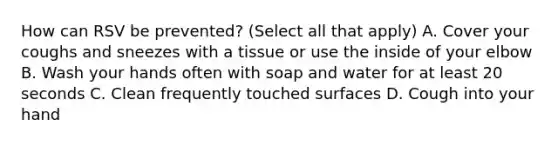 How can RSV be prevented? (Select all that apply) A. Cover your coughs and sneezes with a tissue or use the inside of your elbow B. Wash your hands often with soap and water for at least 20 seconds C. Clean frequently touched surfaces D. Cough into your hand