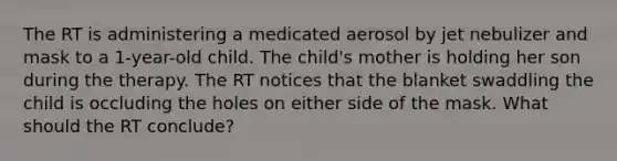 The RT is administering a medicated aerosol by jet nebulizer and mask to a 1-year-old child. The child's mother is holding her son during the therapy. The RT notices that the blanket swaddling the child is occluding the holes on either side of the mask. What should the RT conclude?