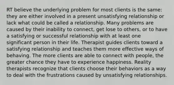 RT believe the underlying problem for most clients is the same: they are either involved in a present unsatisfying relationship or lack what could be called a relationship. Many problems are caused by their inability to connect, get lose to others, or to have a satisfying or successful relationship with at least one significant person in their life. Therapist guides clients toward a satisfying relationship and teaches them more effective ways of behaving. The more clients are able to connect with people, the greater chance they have to experience happiness. Reality therapists recognize that clients choose their behaviors as a way to deal with the frustrations caused by unsatisfying relationships.