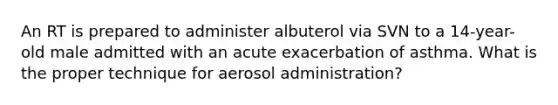An RT is prepared to administer albuterol via SVN to a 14-year-old male admitted with an acute exacerbation of asthma. What is the proper technique for aerosol administration?