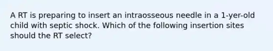 A RT is preparing to insert an intraosseous needle in a 1-yer-old child with septic shock. Which of the following insertion sites should the RT select?