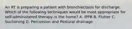 An RT is preparing a patient with bronchiectasis for discharge. Which of the following techniques would be most appropriate for self-administered therapy in the home? A. IPPB B. Flutter C. Suctioning D. Percussion and Postural drainage