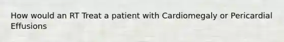 How would an RT Treat a patient with Cardiomegaly or Pericardial Effusions