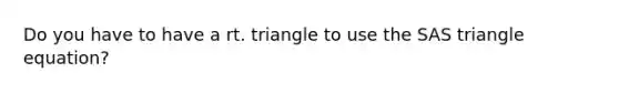 Do you have to have a rt. triangle to use the SAS triangle equation?