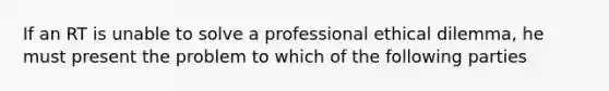 If an RT is unable to solve a professional ethical dilemma, he must present the problem to which of the following parties