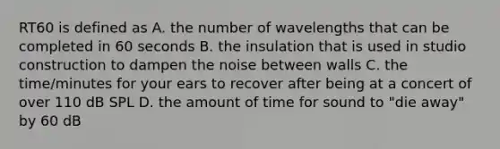 RT60 is defined as A. the number of wavelengths that can be completed in 60 seconds B. the insulation that is used in studio construction to dampen the noise between walls C. the time/minutes for your ears to recover after being at a concert of over 110 dB SPL D. the amount of time for sound to "die away" by 60 dB