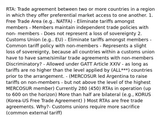 RTA: Trade agreement between two or more countries in a region in which they offer preferential market access to one another. 1. Free Trade Area (e.g.. NATFA) - Eliminate tariffs amongst members - Members maintain independent trade policies with non- members - Does not represent a loss of sovereignty 2. Customs Union (e.g.. EU) - Eliminate tariffs amongst members - Common tariff policy with non-members - Represents a slight loss of sovereignty, because all countries within a customs union have to have same/similar trade agreements with non-members Discriminatory? - Allowed under GATT Article XXIV - as long as tariffs are no higher than the level applied by (ALL***) countries prior to the arrangement. - (MERCOSUR led Argentina to raise tariffs on non-members - but not above the level of the highest MERCOSUR member) Currently 280 (450) RTAs in operation (up to 600 on the horizon) More than half are bilateral (e.g., KORUS (Korea-US Free Trade Agreement) ) Most RTAs are free trade agreements. Why?- Customs unions require more sacrifice (common external tariff)