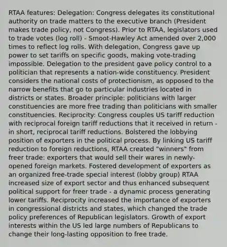 RTAA features: Delegation: Congress delegates its constitutional authority on trade matters to the executive branch (President makes trade policy, not Congress). Prior to RTAA, legislators used to trade votes (log roll) - Smoot-Hawley Act amended over 2,000 times to reflect log rolls. With delegation, Congress gave up power to set tariffs on specific goods, making vote-trading impossible. Delegation to the president gave policy control to a politician that represents a nation-wide constituency. President considers the national costs of protectionism, as opposed to the narrow benefits that go to particular industries located in districts or states. Broader principle: politicians with larger constituencies are more free trading than politicians with smaller constituencies. Reciprocity: Congress couples US tariff reduction with reciprocal foreign tariff reductions that it received in return - in short, reciprocal tariff reductions. Bolstered the lobbying position of exporters in the political process. By linking US tariff reduction to foreign reductions, RTAA created "winners" from freer trade: exporters that would sell their wares in newly-opened foreign markets. Fostered development of exporters as an organized free-trade special interest (lobby group) RTAA increased size of export sector and thus enhanced subsequent political support for freer trade - a dynamic process generating lower tariffs. Reciprocity increased the importance of exporters in congressional districts and states, which changed the trade policy preferences of Republican legislators. Growth of export interests within the US led large numbers of Republicans to change their long-lasting opposition to free trade.