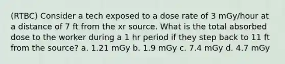 (RTBC) Consider a tech exposed to a dose rate of 3 mGy/hour at a distance of 7 ft from the xr source. What is the total absorbed dose to the worker during a 1 hr period if they step back to 11 ft from the source? a. 1.21 mGy b. 1.9 mGy c. 7.4 mGy d. 4.7 mGy