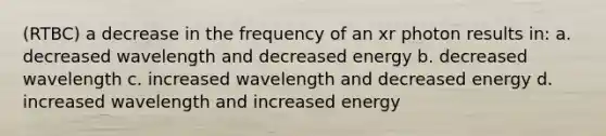 (RTBC) a decrease in the frequency of an xr photon results in: a. decreased wavelength and decreased energy b. decreased wavelength c. increased wavelength and decreased energy d. increased wavelength and increased energy