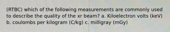 (RTBC) which of the following measurements are commonly used to describe the quality of the xr beam? a. Kiloelectron volts (keV) b. coulombs per kilogram (C/kg) c. milligray (mGy)