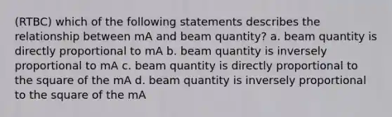 (RTBC) which of the following statements describes the relationship between mA and beam quantity? a. beam quantity is directly proportional to mA b. beam quantity is inversely proportional to mA c. beam quantity is directly proportional to the square of the mA d. beam quantity is inversely proportional to the square of the mA