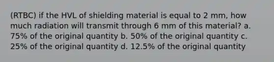 (RTBC) if the HVL of shielding material is equal to 2 mm, how much radiation will transmit through 6 mm of this material? a. 75% of the original quantity b. 50% of the original quantity c. 25% of the original quantity d. 12.5% of the original quantity