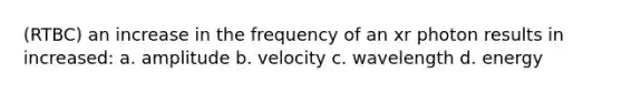 (RTBC) an increase in the frequency of an xr photon results in increased: a. amplitude b. velocity c. wavelength d. energy