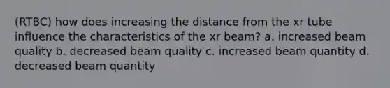 (RTBC) how does increasing the distance from the xr tube influence the characteristics of the xr beam? a. increased beam quality b. decreased beam quality c. increased beam quantity d. decreased beam quantity