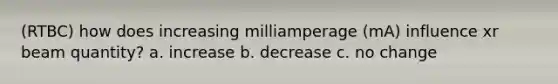 (RTBC) how does increasing milliamperage (mA) influence xr beam quantity? a. increase b. decrease c. no change