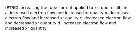 (RTBC) increasing the tube current applied to xr tube results in: a. increased electron flow and increased xr quality b. decreased electron flow and increased xr quality c. decreased electron flow and decreased xr quantity d. increased electron flow and increased xr quantity